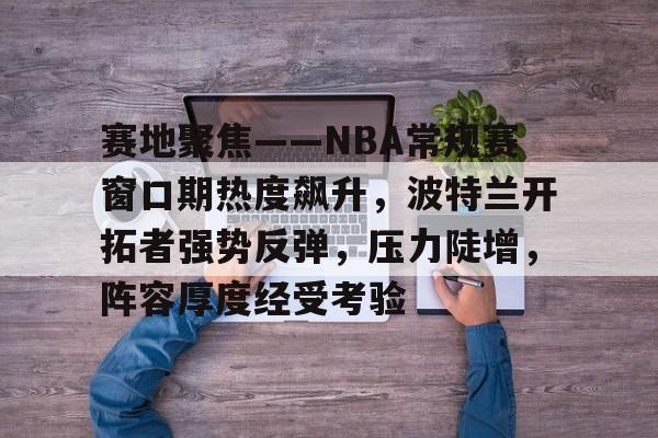 关于赛地聚焦——NBA常规赛窗口期热度飙升，波特兰开拓者强势反弹，压力陡增，阵容厚度经受考验的信息-九游彩票